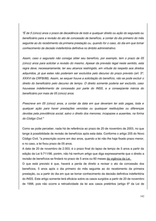 "É de 5 (cinco) anos o prazo de decadência de todo e qualquer direito ou ação do segurado ou 
beneficiário para a revisão do ato de concessão de benefício, a contar do dia primeiro do mês 
seguinte ao do recebimento da primeira prestação ou, quando for o caso, do dia em que tomar 
conhecimento da decisão indeferitória definitiva no âmbito administrativo. 
Assim, caso o segurado não consiga obter seu benefício, por exemplo, tem o prazo de 05 
(cinco) anos para solicitar a revisão do mesmo. Apesar da previsão legal neste sentido, esta 
regra deve, necessariamente, ter seu alcance restringido, em virtude do respeito aos direitos 
adquiridos, já que estes não poderiam ser excluídos pelo decurso do prazo previsto (art. 5º, 
XXXVI da CRFB/88). Assim, se sequer houve a solicitação do benefício, não se pode excluir o 
direito do beneficiário pelo decurso de tempo. O direito somente poderia ser excluído, caso 
houvesse indeferimento de concessão por parte do INSS, e a conseqüente inércia do 
beneficiário por mais de 05 (cinco) anos. 
Prescreve em 05 (cinco) anos, a contar da data em que deveriam ter sido pagas, toda e 
qualquer ação para haver prestações vencidas ou quaisquer restituições ou diferenças 
devidas pela previdência social, salvo o direito dos menores, incapazes e ausentes, na forma 
do Código Civil." 
Como se pode perceber, nada há de referência ao prazo de 20 de novembro de 2003, no que 
tange à possibilidade de revisão de benefícios após esta data. Conforme o artigo 205 do Novo 
Código Civil, "a prescrição ocorre em dez anos, quando a lei não lhe haja fixado prazo menor, 
e no caso, a lei fixou prazo de 05 anos. 
A data de 20 de novembro de 2.003, é o prazo final do lapso de tempo de 5 anos a partir da 
edição da Lei 9.711/98, porém, não há nenhum artigo que diga expressamente que o direito a 
revisão de benefícios se findará no prazo de 5 anos ou 60 meses da vigência da Lei. 
O que está previsto é que, haverá a perda de direito a revisar o ato da concessão dos 
benefícios, 5 anos após o dia primeiro do mês seguinte ao do recebimento da primeira 
prestação, ou a partir do dia em que se tomar conhecimento da decisão definitiva indeferitória 
do INSS. Este artigo somente terá eficácia sobre os casos surgidos a partir de 20 de novembro 
de 1998, pois não ocorre a retroatividade da lei aos casos pretéritos (artigo 6º da Lei de 
142 
 