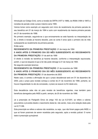 Introdução ao Código Civil), como a revisão da ORTN (1977 à 1988), do IRSM (1994 à 1997) e 
revisões de pensão onde o prazo máximo seria 1995. 
Vamos tomar como exemplo um segurado com início de recebimento da primeira parcela do 
seu benefício em 21 de março de 1994 e outro com recebimento da mesma primeira parcela 
em 21 de novembro de 1998. 
No primeiro exemplo, seguindo-se o que erroneamente se está fazendo na interpretação da 
lei, o direito à revisão já haveria decaído, pois se conta 5 anos após o primeiro dia do mês 
subseqüente ao recebimento da primeira parcela. 
Então seria: 
RECEBIMENTO DA PRIMEIRA PRESTAÇÃO: 21 de março de 1994 
5 ANOS APÓS O PRIMEIRO DIA DO MÊS SUBSEQÜENTE AO RECEBIMENTO 
DA PRIMEIRA PRESTAÇÃO: 01 de abril de 1999 
O direito à revisão do benefício já haveria decaído, conforme a interpretação equivocada, 
porém, o que se esquece é que a lei não pode retroagir à 21 de março de 1994. 
No segundo exemplo teremos: 
RECEBIMENTO DA PRIMEIRA PRESTAÇÃO: 21 de novembro de 1998 
5 ANOS APÓS O PRIMEIRO DIA DO MÊS SUBSEQÜENTE AO RECEBIMENTO 
DA PRIMEIRA PRESTAÇÃO: 01 de dezembro de 2003 
Neste caso, é correta a afirmação de que o prazo decadencial será em 01 de dezembro de 
2003, pois o prazo para revisão começa a contar de 21 de novembro de 1998, portanto, se 
houve irregularidade no ato da concessão, o prazo se exaure no fim deste ano. 
Esta decadência cabe não só para revisão de benefícios vigentes, mas também para 
benefícios denegados pelo INSS a partir, sempre, de 20 de novembro de 1998. 
Já a prescrição do Parágrafo Único do artigo 103 da Lei 8.213/91, se refere a valores 
pecuniários e já existia desde o nascimento desta lei, não sendo, mais uma redação dada pela 
Lei 9.711/98. 
Esta prescrição se refere a valores não recebidos, ou seja , que não foram pagos pelo INSS, e 
que só foram possíveis de serem recebidos pelo segurado, após a revisão judicial. O nome 
dado é prescrição quinqüenal. 
143 
 