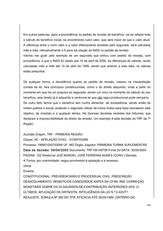 Em outras palavras, após a procedência no pedido de revisão de benefício, vai se refazer todo 
o cálculo do benefício inicial, se encontrando outro valor, que será maior do que o valor atual. 
A diferença entre o novo valor e o valor efetivamente recebido pelo segurado, será calculada 
mês a mês, retroativamente a 5 anos da citação do INSS no pedido de revisão. 
Vamos nos guiar pelo exemplo de um segurado que entrou com pedido de revisão, com 
procedência, e que o INSS foi citado aos 10 de abril de 2000. As diferenças de valores, serão 
calculadas mês a mês até 10 de abril de 1995, sendo que anterior a esta data, os valores 
estão prescritos. 
De qualquer forma, a decadência quanto ao pedido de revisão, mesmo na interpretação 
correta da lei, fere princípios constitucionais, como o do direito adquirido, onde a partir do 
momento em que há um prejuízo ao segurado, sendo um vício no momento do cálculo do seu 
benefício, este direito já é adquirido e nenhuma lei que não seja constitucional pode cerceá-lo. 
De outro lado temos que o benefício tem cunho alimentar, de subsistência, sendo então de 
ordem pública e social, podendo o segurado utilizar de meios lícitos para fazer prevalecer este 
objetivo, de imediato e a qualquer tempo. Há diversas decisões recentes dos tribunais, que 
declaram a imprescritibilidade do direito de revisão. Um exemplo é esta decisão do TRF da 1ª 
Região: 
Acordão Origem: TRF - PRIMEIRA REGIÃO 
Classe: AC - APELAÇÃO CIVEL - 01000703089 
Processo: 199901000703089 UF: MG Órgão Julgador: PRIMEIRA TURMA SUPLEMENTAR 
Data da decisão: 04/04/2003 Documento: TRF100146708 Fonte DJ DATA: 30/04/2003 
PAGINA: 102 Relator(a) JUIZ MANOEL JOSÉ FERREIRA NUNES (CONV.) Decisão 
A Turma, por unanimidade, negou provimento à apelação e à remessa 
oficial. 
Ementa 
CONSTITUCIONAL. PREVIDENCIÁRIO E PROCESSUAL CIVIL. PRESCRIÇÃO. 
DESACOLHIMENTO. BENEFÍCIOS CONCEDIDOS ANTES DA CF/88. RMI. CORREÇÃO 
MONETÁRIA SOBRE OS 24 SALÁRIOS-DE-CONTRIBUIÇÃO ANTERIORES AOS 12 
ÚLTIMOS. APLICAÇÃO DA ORTN/OTN. INTELIGÊNCIA DA LEI N.º 6.423/77. 
REAJUSTE. SÚMULA Nº 260 DO TFR. EFICÁCIA ATÉ 05/04/1989. CRITÉRIO DO 
144 
 
