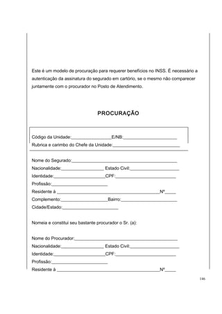 Este é um modelo de procuração para requerer benefícios no INSS. É necessário a 
autenticação da assinatura do segurado em cartório, se o mesmo não comparecer 
juntamente com o procurador no Posto de Atendimento. 
PROCURAÇÃO 
Código da Unidade:__________________E/NB:________________________ 
Rubrica e carimbo do Chefe da Unidade:______________________________ 
Nome do Segurado:_______________________________________________ 
Nacionalidade:___________________ Estado Civil:______________________ 
Identidade:_______________________CPF:___________________________ 
Profissão:_________________________ 
Residente à ______________________________________________Nº_____ 
Complemento:_____________________Bairro:_________________________ 
Cidade/Estado:_________________________ 
Nomeia e constitui seu bastante procurador o Sr. (a): 
Nome do Procurador:______________________________________________ 
Nacionalidade:___________________ Estado Civil:______________________ 
Identidade:_______________________CPF:___________________________ 
Profissão:_________________________ 
Residente à ______________________________________________Nº_____ 
146 
 