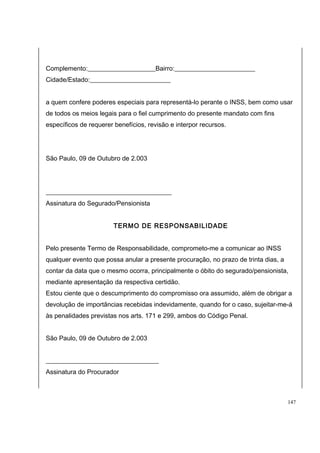 Complemento:_____________________Bairro:_________________________ 
Cidade/Estado:_________________________ 
a quem confere poderes especiais para representá-lo perante o INSS, bem como usar 
de todos os meios legais para o fiel cumprimento do presente mandato com fins 
específicos de requerer benefícios, revisão e interpor recursos. 
São Paulo, 09 de Outubro de 2.003 
_______________________________________ 
Assinatura do Segurado/Pensionista 
TERMO DE RESPONSABILIDADE 
Pelo presente Termo de Responsabilidade, comprometo-me a comunicar ao INSS 
qualquer evento que possa anular a presente procuração, no prazo de trinta dias, a 
contar da data que o mesmo ocorra, principalmente o óbito do segurado/pensionista, 
mediante apresentação da respectiva certidão. 
Estou ciente que o descumprimento do compromisso ora assumido, além de obrigar a 
devolução de importâncias recebidas indevidamente, quando for o caso, sujeitar-me-á 
às penalidades previstas nos arts. 171 e 299, ambos do Código Penal. 
São Paulo, 09 de Outubro de 2.003 
___________________________________ 
Assinatura do Procurador 
147 
 