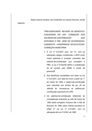 Desta mesma maneira, tem entendido os nossos tribunais, senão 
vejamos: 
"PREVIDENCIÁRIO. REVISÃO DE BENEFÍCIO. 
CONVERSÃO EM URV. CORREÇÃO DOS 
SALÁRIOS-DE-CONTRIBUIÇÃO QUE 
INTEGRAM O PBC. IRSM DE FEVEREIRO/94. 
CABIMENTO. HONORÁRIOS ADVOCATÍCIOS. 
CORREÇÃO MONETÁRIA. 
1. A Lei nº 8.212/91 (sic), art. 31, com as 
alterações, elegeu, inicialmente, o INPC como 
índice aplicável à correção monetária dos 
salários-de-contribuição que compõem o 
PBC. A Lei nº 8.542/92 definiu a substituição 
de tal corretor pelo IRSM, a contar de 
janeiro/93. 
2. Nos benefícios concedidos com base na Lei 
nº 8.213/91, com data de início a partir de 1º 
de março de 1994, o salário-de-contribuição 
será calculado nos termos do art. 29 da 
referida lei, tornando-se os salários-de-contribuição 
expressos em URV. 
3. Os salários-de-contribuição referentes às 
competências anteriores ao mês de março de 
1994 serão corrigidos inclusive até o mês de 
fevereiro de 1994, pelos índices previstos no 
artigo 31 da Lei nº 8.213/91, com as 
alterações da Lei nº 8.542, de 1992. 
15 
 