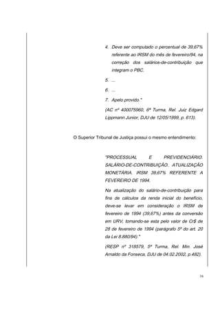 4. Deve ser computado o percentual de 39,67% 
referente ao IRSM do mês de fevereiro/94, na 
correção dos salários-de-contribuição que 
integram o PBC. 
5. ... 
6. ... 
7. Apelo provido." 
(AC nº 400075960, 6ª Turma, Rel. Juiz Edgard 
Lippmann Junior, DJU de 12/05/1999, p. 613). 
O Superior Tribunal de Justiça possui o mesmo entendimento: 
"PROCESSUAL E PREVIDENCIÁRIO. 
SALÁRIO-DE-CONTRIBUIÇÃO. ATUALIZAÇÃO 
MONETÁRIA. IRSM 39,67% REFERENTE A 
FEVEREIRO DE 1994. 
Na atualização do salário-de-contribuição para 
fins de cálculos da renda inicial do benefício, 
deve-se levar em consideração o IRSM de 
fevereiro de 1994 (39,67%) antes da conversão 
em URV, tomando-se esta pelo valor de Cr$ de 
28 de fevereiro de 1994 (parágrafo 5º do art. 20 
da Lei 8.880/94)." 
(RESP nº 318579, 5ª Turma, Rel. Min. José 
Arnaldo da Fonseca, DJU de 04.02.2002, p.482). 
16 
 