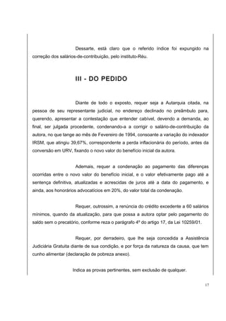 Dessarte, está claro que o referido índice foi expungido na 
correção dos salários-de-contribuição, pelo instituto-Réu. 
III - DO PEDIDO 
Diante de todo o exposto, requer seja a Autarquia citada, na 
pessoa de seu representante judicial, no endereço declinado no preâmbulo para, 
querendo, apresentar a contestação que entender cabível, devendo a demanda, ao 
final, ser julgada procedente, condenando-a a corrigir o salário-de-contribuição da 
autora, no que tange ao mês de Fevereiro de 1994, consoante a variação do indexador 
IRSM, que atingiu 39,67%, correspondente a perda inflacionária do período, antes da 
conversão em URV, fixando o novo valor do benefício inicial da autora. 
Ademais, requer a condenação ao pagamento das diferenças 
ocorridas entre o novo valor do benefício inicial, e o valor efetivamente pago até a 
sentença definitiva, atualizadas e acrescidas de juros até a data do pagamento, e 
ainda, aos honorários advocatícios em 20%, do valor total da condenação. 
Requer, outrossim, a renúncia do crédito excedente a 60 salários 
mínimos, quando da atualização, para que possa a autora optar pelo pagamento do 
saldo sem o precatório, conforme reza o parágrafo 4º do artigo 17, da Lei 10259/01. 
Requer, por derradeiro, que lhe seja concedida a Assistência 
Judiciária Gratuita diante de sua condição, e por força da natureza da causa, que tem 
cunho alimentar (declaração de pobreza anexo). 
Indica as provas pertinentes, sem exclusão de qualquer. 
17 
 