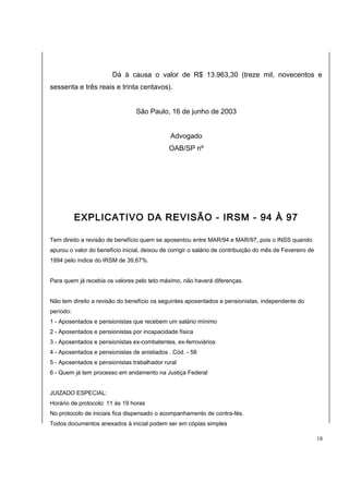 Dá à causa o valor de R$ 13.963,30 (treze mil, novecentos e 
sessenta e três reais e trinta centavos). 
São Paulo, 16 de junho de 2003 
Advogado 
OAB/SP nº 
EXPLICATIVO DA REVISÃO - IRSM - 94 À 97 
Tem direito a revisão de benefício quem se aposentou entre MAR/94 e MAR/97, pois o INSS quando 
apurou o valor do benefício inicial, deixou de corrigir o salário de contribuição do mês de Fevereiro de 
1994 pelo índice do IRSM de 39,67%. 
Para quem já recebia os valores pelo teto máximo, não haverá diferenças. 
Não tem direito a revisão do benefício os seguintes aposentados e pensionistas, independente do 
período: 
1 - Aposentados e pensionistas que recebem um salário mínimo 
2 - Aposentados e pensionistas por incapacidade física 
3 - Aposentados e pensionistas ex-combatentes, ex-ferroviários 
4 - Aposentados e pensionistas de anistiados . Cód. - 58 
5 - Aposentados e pensionistas trabalhador rural 
6 - Quem já tem processo em andamento na Justiça Federal 
JUIZADO ESPECIAL: 
Horário de protocolo: 11 às 19 horas 
No protocolo de iniciais fica dispensado o acompanhamento de contra-fés. 
Todos documentos anexados à inicial podem ser em cópias simples 
18 
 