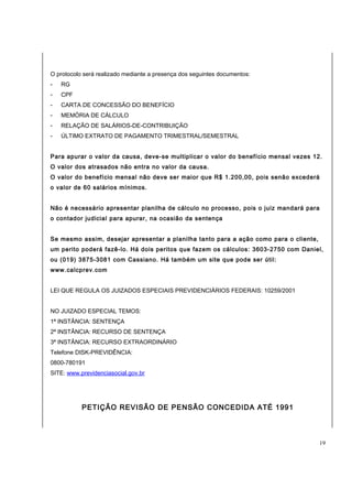 O protocolo será realizado mediante a presença dos seguintes documentos: 
- RG 
- CPF 
- CARTA DE CONCESSÃO DO BENEFÍCIO 
- MEMÓRIA DE CÁLCULO 
- RELAÇÃO DE SALÁRIOS-DE-CONTRIBUIÇÃO 
- ÚLTIMO EXTRATO DE PAGAMENTO TRIMESTRAL/SEMESTRAL 
Para apurar o valor da causa, deve-se multiplicar o valor do benefício mensal vezes 12. 
O valor dos atrasados não entra no valor da causa. 
O valor do benefício mensal não deve ser maior que R$ 1.200,00, pois senão excederá 
o valor de 60 salários mínimos. 
Não é necessário apresentar planilha de cálculo no processo, pois o juiz mandará para 
o contador judicial para apurar, na ocasião da sentença 
Se mesmo assim, desejar apresentar a planilha tanto para a ação como para o cliente, 
um perito poderá fazê-lo. Há dois peritos que fazem os cálculos: 3603-2750 com Daniel, 
ou (019) 3875-3081 com Cassiano. Há também um site que pode ser útil: 
www.calcprev.com 
LEI QUE REGULA OS JUIZADOS ESPECIAIS PREVIDENCIÁRIOS FEDERAIS: 10259/2001 
NO JUIZADO ESPECIAL TEMOS: 
1ª INSTÂNCIA: SENTENÇA 
2ª INSTÂNCIA: RECURSO DE SENTENÇA 
3ª INSTÂNCIA: RECURSO EXTRAORDINÁRIO 
Telefone DISK-PREVIDÊNCIA: 
0800-780191 
SITE: www.previdenciasocial.gov.br 
PETIÇÃO REVISÃO DE PENSÃO CONCEDIDA ATÉ 1991 
19 
 