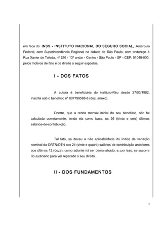 em face do INSS - INSTITUTO NACIONAL DO SEGURO SOCIAL, Autarquia 
Federal, com Superintendência Regional na cidade de São Paulo, com endereço à 
Rua Xavier de Toledo, nº 280 - 13º andar - Centro - São Paulo - SP - CEP: 01048-000, 
pelos motivos de fato e de direito a seguir expostos. 
I - DOS FATOS 
A autora é beneficiária do instituto-Réu desde 27/03/1982, 
inscrita sob o benefício nº 007799588-8 (doc. anexo). 
Ocorre, que a renda mensal inicial do seu benefício, não foi 
calculada corretamente, tendo ela como base, os 36 (trinta e seis) últimos 
salários-de-contribuição. 
Tal fato, se deveu a não aplicabilidade do índice da variação 
nominal da ORTN/OTN aos 24 (vinte e quatro) salários-de-contribuição anteriores 
aos últimos 12 (doze), como adiante irá ser demonstrado, e, por isso, se socorre 
do Judiciário para ver reparado o seu direito. 
II - DOS FUNDAMENTOS 
2 
 