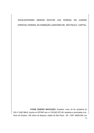 EXCELENTÍSSIMO SENHOR DOUTOR JUIZ FEDERAL DO JUIZADO 
ESPECIAL FEDERAL DA SUBSEÇÃO JUDICIÁRIA DE SÃO PAULO - CAPITAL 
IVONE SABINO MACHADO, brasileira, viúva, do lar, portadora do 
RG nº 3.867.989-6, inscrita no CPF/MF sob o nº 533.607.877-69, residente e domiciliada à Av. 
Doze de Outubro, 199, bairro de Itaquera, cidade de São Paulo - SP - CEP: 04625-000, por 
20 
 