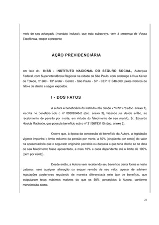 meio de seu advogado (mandato incluso), que esta subscreve, vem à presença de Vossa 
Excelência, propor a presente 
AÇÃO PREVIDENCIÁRIA 
em face do INSS - INSTITUTO NACIONAL DO SEGURO SOCIAL, Autarquia 
Federal, com Superintendência Regional na cidade de São Paulo, com endereço à Rua Xavier 
de Toledo, nº 280 - 13º andar - Centro - São Paulo - SP - CEP: 01048-000, pelos motivos de 
fato e de direito a seguir expostos. 
I - DOS FATOS 
A autora é beneficiária do instituto-Réu desde 27/07/1978 (doc. anexo 1), 
inscrita no benefício sob o nº 00889546-2 (doc. anexo 2), fazendo jus desde então, ao 
recebimento de pensão por morte, em virtude do falecimento de seu marido, Sr. Eduardo 
Hasiub Machado, que possuía benefício sob o nº 31/56783115 (doc. anexo 3). 
Ocorre que, à época da concessão do benefício da Autora, a legislação 
vigente impunha o limite máximo da pensão por morte, a 50% (cinqüenta por cento) do valor 
da aposentadoria que o segurado originário percebia ou daquela a que teria direito se na data 
do seu falecimento fosse aposentado, e mais 10% a cada dependente até o limite de 100% 
(cem por cento). 
Desde então, a Autora vem recebendo seu benefício desta forma e neste 
patamar, sem qualquer alteração ou sequer revisão de seu valor, apesar de advirem 
legislações posteriores regulando de maneira diferenciada este tipo de benefício, que 
estipularam tetos máximos maiores do que os 50% concedidos à Autora, conforme 
mencionado acima. 
21 
 