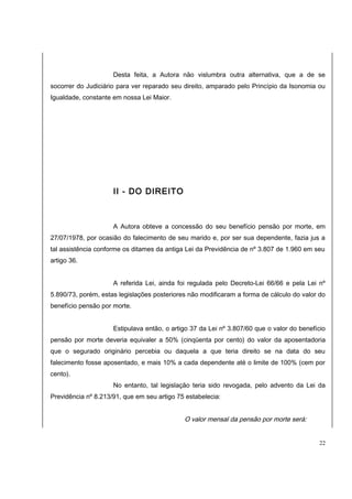 Desta feita, a Autora não vislumbra outra alternativa, que a de se 
socorrer do Judiciário para ver reparado seu direito, amparado pelo Princípio da Isonomia ou 
Igualdade, constante em nossa Lei Maior. 
II - DO DIREITO 
A Autora obteve a concessão do seu benefício pensão por morte, em 
27/07/1978, por ocasião do falecimento de seu marido e, por ser sua dependente, fazia jus a 
tal assistência conforme os ditames da antiga Lei da Previdência de nº 3.807 de 1.960 em seu 
artigo 36. 
A referida Lei, ainda foi regulada pelo Decreto-Lei 66/66 e pela Lei nº 
5.890/73, porém, estas legislações posteriores não modificaram a forma de cálculo do valor do 
benefício pensão por morte. 
Estipulava então, o artigo 37 da Lei nº 3.807/60 que o valor do benefício 
pensão por morte deveria equivaler a 50% (cinqüenta por cento) do valor da aposentadoria 
que o segurado originário percebia ou daquela a que teria direito se na data do seu 
falecimento fosse aposentado, e mais 10% a cada dependente até o limite de 100% (cem por 
cento). 
No entanto, tal legislação teria sido revogada, pelo advento da Lei da 
Previdência nº 8.213/91, que em seu artigo 75 estabelecia: 
O valor mensal da pensão por morte será: 
22 
 