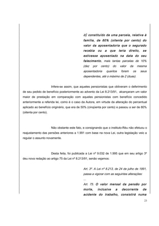 a) constituído de uma parcela, relativa à 
família, de 80% (oitenta por cento) do 
valor da aposentadoria que o segurado 
recebia ou a que teria direito, se 
estivesse aposentado na data do seu 
falecimento, mais tantas parcelas de 10% 
(dez por cento) do valor da mesma 
aposentadoria quantos forem os seus 
dependentes, até o máximo de 2 (duas). 
Infere-se assim, que aqueles pensionistas que obtiveram o deferimento 
de seu pedido de benefício posteriormente ao advento da Lei 8.213/91, alcançaram um valor 
maior de prestação em comparação com aqueles pensionistas com benefício concedido 
anteriormente a referida lei, como é o caso da Autora, em virtude da alteração do percentual 
aplicado ao benefício originário, que era de 50% (cinqüenta por cento) e passou a ser de 80% 
(oitenta por cento). 
Não obstante este fato, e consignando que o instituto-Réu não efetuou o 
reajustamento das pensões anteriores a 1.991 com base na nova Lei, outra legislação veio a 
regular o assunto novamente. 
Desta feita, foi publicada a Lei nº 9.032 de 1.995 que em seu artigo 3º 
deu nova redação ao artigo 75 da Lei nº 8.213/91, senão vejamos: 
Art. 3º. A Lei nº 8.213, de 24 de julho de 1991, 
passa a vigorar com as seguintes alterações: 
... 
Art. 75. O valor mensal da pensão por 
morte, inclusive a decorrente de 
acidente do trabalho, consistirá numa 
23 
 