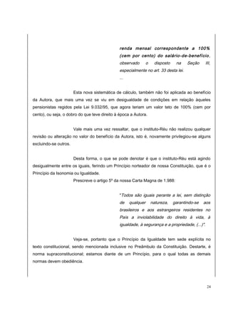 renda mensal correspondente a 100% 
(cem por cento) do salário-de-benefício, 
observado o disposto na Seção III, 
especialmente no art. 33 desta lei. 
... 
Esta nova sistemática de cálculo, também não foi aplicada ao benefício 
da Autora, que mais uma vez se viu em desigualdade de condições em relação àqueles 
pensionistas regidos pela Lei 9.032/95, que agora teriam um valor teto de 100% (cem por 
cento), ou seja, o dobro do que teve direito à época a Autora. 
Vale mais uma vez ressaltar, que o instituto-Réu não realizou qualquer 
revisão ou alteração no valor do benefício da Autora, isto é, novamente privilegiou-se alguns 
excluindo-se outros. 
Desta forma, o que se pode denotar é que o instituto-Réu está agindo 
desigualmente entre os iguais, ferindo um Princípio norteador de nossa Constituição, que é o 
Princípio da Isonomia ou Igualdade. 
Prescreve o artigo 5º da nossa Carta Magna de 1.988: 
"Todos são iguais perante a lei, sem distinção 
de qualquer natureza, garantindo-se aos 
brasileiros e aos estrangeiros residentes no 
País a inviolabilidade do direito à vida, à 
igualdade, à segurança e a propriedade, (...)". 
Veja-se, portanto que o Princípio da Igualdade tem sede explícita no 
texto constitucional, sendo mencionada inclusive no Preâmbulo da Constituição. Destarte, é 
norma supraconstitucional; estamos diante de um Princípio, para o qual todas as demais 
normas devem obediência. 
24 
 