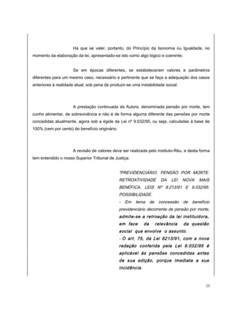 Há que se valer, portanto, do Princípio da Isonomia ou Igualdade, no 
momento da elaboração da lei, apresentado-se isto como algo lógico e coerente. 
Se em épocas diferentes, se estabeleceram valores e parâmetros 
diferentes para um mesmo caso, necessário e pertinente que se faça a adequação dos casos 
anteriores à realidade atual, sob pena de produzir-se uma instabilidade social. 
A prestação continuada da Autora, denominada pensão por morte, tem 
cunho alimentar, de sobrevivência e não é de forma alguma diferente das pensões por morte 
concedidas atualmente, agora sob a égide da Lei nº 9.032/95, ou seja, calculadas à base de 
100% (cem por cento) do benefício originário. 
A revisão de valores deve ser realizada pelo instituto-Réu, e desta forma 
tem entendido o nosso Superior Tribunal de Justiça: 
"PREVIDENCIÁRIO. PENSÃO POR MORTE. 
RETROATIVIDADE DA LEI NOVA MAIS 
BENÉFICA. LEIS Nº 8.213/91 E 9.032/95. 
POSSIBILIDADE. 
- Em tema de concessão de benefício 
previdenciário decorrente de pensão por morte, 
admite-se a retroação da lei instituidora, 
em face da relevância da questão 
social que envolve o assunto. 
- O art. 75, da Lei 8213/91, com a nova 
redação conferida pela Lei 9.032/95 é 
aplicável às pensões concedidas antes 
de sua edição, porque imediata a sua 
incidência. 
25 
 
