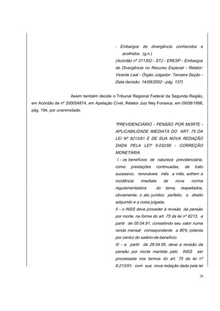- Embargos de divergência conhecidos e 
acolhidos. (g.n.) 
(Acórdão nº 311302 - STJ - ERESP - Embargos 
de Divergência no Recurso Especial - Relator: 
Vicente Leal - Órgão Julgador: Terceira Seção - 
Data decisão: 14/08/2002 - pág. 137) 
Assim também decide o Tribunal Regional Federal da Segunda Região, 
em Acórdão de nº 200054874, em Apelação Cível, Relator Juiz Ney Fonseca, em 09/08/1998, 
pág. 194, por unanimidade: 
"PREVIDENCIÁRIO - PENSÃO POR MORTE - 
APLICABILIDADE IMEDIATA DO ART. 75 DA 
LEI Nº 8213/91 E DE SUA NOVA REDAÇÃO 
DADA PELA LEIº 9.032/95 - CORREÇÃO 
MONETÁRIA. 
I - os benefícios de natureza previdenciária, 
como prestações continuadas, de trato 
sucessivo, renováveis mês a mês, sofrem a 
incidência imediata de nova norma 
regulamentadora do tema, respeitados, 
obviamente, o ato jurídico perfeito, o direito 
adquirido e a coisa julgada. 
II - o INSS deve proceder à revisão da pensão 
por morte, na forma do art. 75 da lei nº 8213, a 
partir de 05.04.91, consistindo seu valor numa 
renda mensal correspondente a 80% (oitenta 
por cento) do salário-de-benefício. 
III - a partir de 28.04.95, deve a revisão da 
pensão por morte mantida pelo INSS ser 
processada nos termos do art. 75 da lei nº 
8.213/91, com sua nova redação dada pela lei 
26 
 