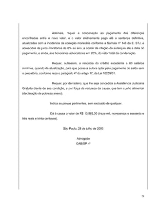 Ademais, requer a condenação ao pagamento das diferenças 
encontradas entre o novo valor, e o valor efetivamente pago até a sentença definitiva, 
atualizadas com a incidência da correção monetária conforme a Súmula nº 148 do E. STJ, e 
acrescidas de juros moratórios de 6% ao ano, a contar da citação da autarquia até a data do 
pagamento, e ainda, aos honorários advocatícios em 20%, do valor total da condenação. 
Requer, outrossim, a renúncia do crédito excedente a 60 salários 
mínimos, quando da atualização, para que possa a autora optar pelo pagamento do saldo sem 
o precatório, conforme reza o parágrafo 4º do artigo 17, da Lei 10259/01. 
Requer, por derradeiro, que lhe seja concedida a Assistência Judiciária 
Gratuita diante de sua condição, e por força da natureza da causa, que tem cunho alimentar 
(declaração de pobreza anexo). 
Indica as provas pertinentes, sem exclusão de qualquer. 
Dá à causa o valor de R$ 13.963,30 (treze mil, novecentos e sessenta e 
três reais e trinta centavos). 
São Paulo, 28 de julho de 2003 
Advogado 
OAB/SP nº 
28 
 