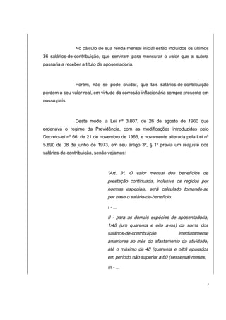 No cálculo de sua renda mensal inicial estão incluídos os últimos 
36 salários-de-contribuição, que serviram para mensurar o valor que a autora 
passaria a receber a título de aposentadoria. 
Porém, não se pode olvidar, que tais salários-de-contribuição 
perdem o seu valor real, em virtude da corrosão inflacionária sempre presente em 
nosso país. 
Deste modo, a Lei nº 3.807, de 26 de agosto de 1960 que 
ordenava o regime da Previdência, com as modificações introduzidas pelo 
Decreto-lei nº 66, de 21 de novembro de 1966, e novamente alterada pela Lei nº 
5.890 de 08 de junho de 1973, em seu artigo 3º, § 1º previa um reajuste dos 
salários-de-contribuição, senão vejamos: 
"Art. 3º. O valor mensal dos benefícios de 
prestação continuada, inclusive os regidos por 
normas especiais, será calculado tomando-se 
por base o salário-de-benefício: 
I - ... 
II - para as demais espécies de aposentadoria, 
1/48 (um quarenta e oito avos) da soma dos 
salários-de-contribuição imediatamente 
anteriores ao mês do afastamento da atividade, 
até o máximo de 48 (quarenta e oito) apurados 
em período não superior a 60 (sessenta) meses; 
III - ... 
3 
 
