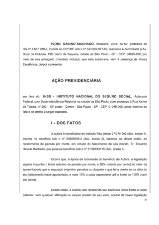 IVONE SABINO MACHADO, brasileira, viúva, do lar, portadora do 
RG nº 3.867.989-6, inscrita no CPF/MF sob o nº 533.607.877-69, residente e domiciliada à Av. 
Doze de Outubro, 199, bairro de Itaquera, cidade de São Paulo - SP - CEP: 04625-000, por 
meio de seu advogado (mandato incluso), que esta subscreve, vem à presença de Vossa 
Excelência, propor a presente 
AÇÃO PREVIDENCIÁRIA 
em face do INSS - INSTITUTO NACIONAL DO SEGURO SOCIAL, Autarquia 
Federal, com Superintendência Regional na cidade de São Paulo, com endereço à Rua Xavier 
de Toledo, nº 280 - 13º andar - Centro - São Paulo - SP - CEP: 01048-000, pelos motivos de 
fato e de direito a seguir expostos. 
I - DOS FATOS 
A autora é beneficiária do instituto-Réu desde 27/07/1992 (doc. anexo 1), 
inscrita no benefício sob o nº 00889546-2 (doc. anexo 2), fazendo jus desde então, ao 
recebimento de pensão por morte, em virtude do falecimento de seu marido, Sr. Eduardo 
Hasiub Machado, que possuía benefício sob o nº 31/56783115 (doc. anexo 3). 
Ocorre que, à época da concessão do benefício da Autora, a legislação 
vigente impunha o limite máximo da pensão por morte, a 80% (oitenta por cento) do valor da 
aposentadoria que o segurado originário percebia ou daquela a que teria direito se na data do 
seu falecimento fosse aposentado, e mais 10% a cada dependente até o limite de 100% (cem 
por cento). 
Desde então, a Autora vem recebendo seu benefício desta forma e neste 
patamar, sem qualquer alteração ou sequer revisão de seu valor, apesar de haver legislação 
30 
 
