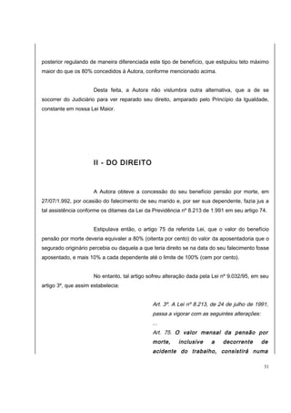 posterior regulando de maneira diferenciada este tipo de benefício, que estipulou teto máximo 
maior do que os 80% concedidos à Autora, conforme mencionado acima. 
Desta feita, a Autora não vislumbra outra alternativa, que a de se 
socorrer do Judiciário para ver reparado seu direito, amparado pelo Princípio da Igualdade, 
constante em nossa Lei Maior. 
II - DO DIREITO 
A Autora obteve a concessão do seu benefício pensão por morte, em 
27/07/1.992, por ocasião do falecimento de seu marido e, por ser sua dependente, fazia jus a 
tal assistência conforme os ditames da Lei da Previdência nº 8.213 de 1.991 em seu artigo 74. 
Estipulava então, o artigo 75 da referida Lei, que o valor do benefício 
pensão por morte deveria equivaler a 80% (oitenta por cento) do valor da aposentadoria que o 
segurado originário percebia ou daquela a que teria direito se na data do seu falecimento fosse 
aposentado, e mais 10% a cada dependente até o limite de 100% (cem por cento). 
No entanto, tal artigo sofreu alteração dada pela Lei nº 9.032/95, em seu 
artigo 3º, que assim estabelecia: 
Art. 3º. A Lei nº 8.213, de 24 de julho de 1991, 
passa a vigorar com as seguintes alterações: 
... 
Art. 75. O valor mensal da pensão por 
morte, inclusive a decorrente de 
acidente do trabalho, consistirá numa 
31 
 