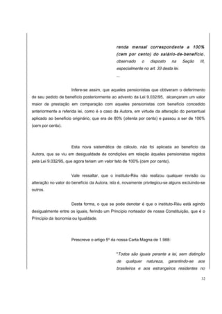 renda mensal correspondente a 100% 
(cem por cento) do salário-de-benefício, 
observado o disposto na Seção III, 
especialmente no art. 33 desta lei. 
... 
Infere-se assim, que aqueles pensionistas que obtiveram o deferimento 
de seu pedido de benefício posteriormente ao advento da Lei 9.032/95, alcançaram um valor 
maior de prestação em comparação com aqueles pensionistas com benefício concedido 
anteriormente a referida lei, como é o caso da Autora, em virtude da alteração do percentual 
aplicado ao benefício originário, que era de 80% (oitenta por cento) e passou a ser de 100% 
(cem por cento). 
Esta nova sistemática de cálculo, não foi aplicada ao benefício da 
Autora, que se viu em desigualdade de condições em relação àqueles pensionistas regidos 
pela Lei 9.032/95, que agora teriam um valor teto de 100% (cem por cento). 
Vale ressaltar, que o instituto-Réu não realizou qualquer revisão ou 
alteração no valor do benefício da Autora, isto é, novamente privilegiou-se alguns excluindo-se 
outros. 
Desta forma, o que se pode denotar é que o instituto-Réu está agindo 
desigualmente entre os iguais, ferindo um Princípio norteador de nossa Constituição, que é o 
Princípio da Isonomia ou Igualdade. 
Prescreve o artigo 5º da nossa Carta Magna de 1.988: 
"Todos são iguais perante a lei, sem distinção 
de qualquer natureza, garantindo-se aos 
brasileiros e aos estrangeiros residentes no 
32 
 
