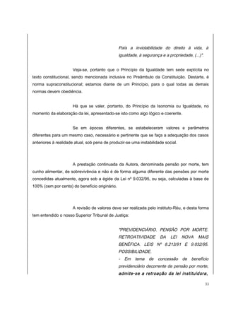 País a inviolabilidade do direito à vida, à 
igualdade, à segurança e a propriedade, (...)". 
Veja-se, portanto que o Princípio da Igualdade tem sede explícita no 
texto constitucional, sendo mencionada inclusive no Preâmbulo da Constituição. Destarte, é 
norma supraconstitucional; estamos diante de um Princípio, para o qual todas as demais 
normas devem obediência. 
Há que se valer, portanto, do Princípio da Isonomia ou Igualdade, no 
momento da elaboração da lei, apresentado-se isto como algo lógico e coerente. 
Se em épocas diferentes, se estabeleceram valores e parâmetros 
diferentes para um mesmo caso, necessário e pertinente que se faça a adequação dos casos 
anteriores à realidade atual, sob pena de produzir-se uma instabilidade social. 
A prestação continuada da Autora, denominada pensão por morte, tem 
cunho alimentar, de sobrevivência e não é de forma alguma diferente das pensões por morte 
concedidas atualmente, agora sob a égide da Lei nº 9.032/95, ou seja, calculadas à base de 
100% (cem por cento) do benefício originário. 
A revisão de valores deve ser realizada pelo instituto-Réu, e desta forma 
tem entendido o nosso Superior Tribunal de Justiça: 
"PREVIDENCIÁRIO. PENSÃO POR MORTE. 
RETROATIVIDADE DA LEI NOVA MAIS 
BENÉFICA. LEIS Nº 8.213/91 E 9.032/95. 
POSSIBILIDADE. 
- Em tema de concessão de benefício 
previdenciário decorrente de pensão por morte, 
admite-se a retroação da lei instituidora, 
33 
 