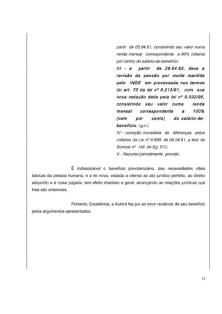 partir de 05.04.91, consistindo seu valor numa 
renda mensal correspondente a 80% (oitenta 
por cento) do salário-de-benefício. 
III - a partir de 28.04.95, deve a 
revisão da pensão por morte mantida 
pelo INSS ser processada nos termos 
do art. 75 da lei nº 8.213/91, com sua 
nova redação dada pela lei nº 9.032/95, 
consistindo seu valor numa renda 
mensal correspondente a 100% 
(cem por cento) do salário-de-benefício. 
(g.n.) 
IV - correção monetária de diferenças pelos 
critérios da Lei nº 6.899, de 08.04.81, a teor da 
Súmula nº 148 do Eg. STJ. 
V - Recurso parcialmente provido. 
É indissociável o benefício previdenciário, das necessidades vitais 
básicas da pessoa humana, e a lei nova, vedada a ofensa ao ato jurídico perfeito, ao direito 
adquirido e à coisa julgada, tem efeito imediato e geral, alcançando as relações jurídicas que 
lhes são anteriores. 
Portanto, Excelência, a Autora faz jus ao novo recálculo de seu benefício 
pelos argumentos apresentados. 
35 
 