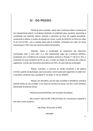 III - DO PEDIDO 
Diante de todo o exposto, requer seja a Autarquia citada, na pessoa de 
seu representante judicial, no endereço declinado no preâmbulo para, querendo, apresentar a 
contestação que entender cabível, devendo a demanda, ao final, ser julgada procedente, 
condenando-a efetuar a revisão da pensão por morte, a partir de 28.04.95 na forma do artigo 
75 da Lei 8.213/91, com a redação dada pela lei 9.032/95, consistindo seu valor em renda 
mensal igual a 100% (cem por cento) do salário-de-benefício. 
Ademais, requer a condenação ao pagamento das diferenças 
encontradas entre o novo valor, e o valor efetivamente pago até a sentença definitiva, 
atualizadas com a incidência da correção monetária conforme a Súmula nº 148 do E. STJ, e 
acrescidas de juros moratórios de 6% ao ano, a contar da citação da autarquia até a data do 
pagamento, e ainda, aos honorários advocatícios em 20%, do valor total da condenação. 
Requer, outrossim, a renúncia do crédito excedente a 60 salários 
mínimos, quando da atualização, para que possa a autora optar pelo pagamento do saldo sem 
o precatório, conforme reza o parágrafo 4º do artigo 17, da Lei 10259/01. 
Requer, por derradeiro, que lhe seja concedida a Assistência Judiciária 
Gratuita diante de sua condição, e por força da natureza da causa, que tem cunho alimentar 
(declaração de pobreza anexo). 
Indica as provas pertinentes, sem exclusão de qualquer. 
Dá à causa o valor de R$ 13.963,30 (treze mil, novecentos e sessenta e 
três reais e trinta centavos). 
São Paulo, 28 de julho de 2003 
Advogado 
36 
 
