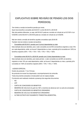 EXPLICATIVO SOBRE REVISÃO DE PENSÃO (OS DOIS 
PERÍODOS) 
Tem direito a revisão de benefício pensão por morte: 
Quem teve benefício concedido até 05.04.91 e entre 06.04.91 e 28.04.95 
São dois pedidos diferentes, ou seja, até 05.04.91 pede-se a revisão em virtude da Lei 8.213/91 e Lei 
9.032/95 e entre 06.04.91 e 28.04.95 pede-se a revisão em virtude da Lei 9.032/95. 
Não tem direito a revisão de benefício aqueles concedidos após 28.04.95 
Também não tem direito à revisão de benefício: 
- Concedidos até 05.04.91: pensão com 5 (cinco) dependentes ou mais 
Esta restrição deve ser atendida, pois o valor concedido era de 50% do benefício originário e mais 10% 
por cada dependente, então, se houver 5 dependentes ou mais, a pensão já foi concedida em 100% do 
benefício originário (50% + 10% + 10% + 10% + 10% + 10%) = 100% 
- Concedidos entre 06.04.91 e 28.04.95: pensão com 2 (dois) dependentes ou mais 
Esta restrição deve ser atendida, pois neste período o valor concedido era de 80% do benefício 
originário e mais 10% por cada dependente, então, se houver 2 dependentes ou mais, a pensão já foi 
concedida em 100% do benefício originário (80% + 10% + 10% ) = 100% 
JUIZADO ESPECIAL: 
Horário de protocolo: 11 às 19 horas 
No protocolo de iniciais fica dispensado o acompanhamento de contra-fés. 
Todos documentos anexados à inicial podem ser em cópias simples 
O protocolo será realizado mediante a presença dos seguintes documentos: 
- RG 
- CPF 
- CARTA DE CONCESSÃO DO BENEFÍCIO 
- MEMÓRIA DE CÁLCULO (A partir de 1991 a memória de cálculo já vem na carta de concessão) 
- CARTA DE CONCESSÃO DO BENEFÍCIO ORIGINÁRIO 
- MEMÓRIA DE CÁLCULO DO BENEFÍCIO ORIGINÁRIO 
- ÚLTIMO EXTRATO DE PAGAMENTO TRIMESTRAL/SEMESTRAL 
38 
 