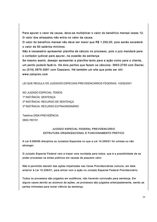Para apurar o valor da causa, deve-se multiplicar o valor do benefício mensal vezes 12. 
O valor dos atrasados não entra no valor da causa. 
O valor do benefício mensal não deve ser maior que R$ 1.200,00, pois senão excederá 
o valor de 60 salários mínimos. 
Não é necessário apresentar planilha de cálculo no processo, pois o juiz mandará para 
o contador judicial para apurar, na ocasião da sentença 
Se mesmo assim, desejar apresentar a planilha tanto para a ação como para o cliente, 
um perito poderá fazê-lo. Há dois peritos que fazem os cálculos: 3603-2750 com Daniel, 
ou (019) 3875-3081 com Cassiano. Há também um site que pode ser útil: 
www.calcprev.com 
LEI QUE REGULA OS JUIZADOS ESPECIAIS PREVIDENCIÁRIOS FEDERAIS: 10259/2001 
NO JUIZADO ESPECIAL TEMOS: 
1ª INSTÂNCIA: SENTENÇA 
2ª INSTÂNCIA: RECURSO DE SENTENÇA 
3ª INSTÂNCIA: RECURSO EXTRAORDINÁRIO 
Telefone DISK-PREVIDÊNCIA: 
0800-780191 
JUIZADO ESPECIAL FEDERAL PREVIDENCIÁRIO 
ESTRUTURA ORGANIZACIONAL E FUNCIONAMENTO PRÁTICO 
A Lei 9.099/95 disciplina os Juizados Especiais no que a Lei 10.259/01 for omissa ou não 
abranger. 
O Juizado Especial Federal veio a trazer uma novidade para todos, que é a possibilidade de se 
poder processar os entes públicos em causas de pequeno valor. 
Não é permitido desistir das ações impetradas nas Varas Previdenciárias comuns, em data 
anterior à Lei 10.259/01, para entrar com a ação no Juizado Especial Federal Previdenciário. 
Todos os processos são julgados em audiência, não havendo conclusão para sentença. Em 
alguns casos devido ao acúmulo de ações, os processos são julgados antecipadamente, sendo as 
partes intimadas para tomar ciência da sentença. 
39 
 