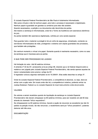 O Juizado Especial Federal Previdenciário de São Paulo é totalmente informatizado. 
São autos virtuais e não há nenhum papel, pois todo o processo é escaneado e digitalizado. 
Nenhum papel é guardado em gavetas ou armários pois eles não existem. 
Quando escaneados, a petição e os documentos são devolvidos às partes. 
Até mesmo a sentença é informatizada, onde há o Termo de Audiência com assinatura eletrônica 
do juiz. 
As partes também têm assinatura digitalizada, colhida por uma caneta especial. 
Para guardar todo o material e protegê-lo há um cofre de segurança, climatizado, contendo os 
servidores informatizados de rede, protegendo o sistema com cópias guardadas dos processos, 
que também são protegidas. 
Em nenhum momento o virtual vira papel. Somente quando é realmente necessário, como no caso 
da sentença que é impressa para as partes. 
O QUE PODE SER PROCESSADO NO JUIZADO 
Há limitação do valor. Até 60 salários mínimos. 
A emenda nº 22 da CF, acrescenta um § ao artigo 98, dizendo que a lei federal disporá sobre a 
matéria a ser julgada pelo Juizado Especial Federal Previdenciário, não sendo apenas aquelas de 
menor complexidade como previa o artigo da CF. 
O legislador colocou algumas restrições na lei 10.259/01. Elas estão descritas no artigo 3º. 
Onde há Juizado Especial Federal Previdenciário, a competência é absoluta, ou seja, deve-se 
entrar com a ação nele. Em locais onde não há, a competência é relativa, podendo entrar na 
Justiça Estadual, Federal ou no Juizado Especial do local mais próximo onde ele já existe. 
VALORES 
Os valores a serem recebidos quando da liquidação da sentença no Juizado Especial 
Previdenciário não devem ultrapassar os 60 salários mínimos, para ser recebido em até 60 dias 
através do chamado "ofício requisitório". 
Se ultrapassarem os 60 salários mínimos, haverá a opção de renunciar ao excedente (se não foi 
pedido na petição inicial). Se não renunciar, o recebimento será por "ofício precatório", podendo 
demorar até três anos. 
DOCUMENTAÇÃO 
40 
 