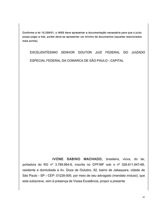 Conforme a lei 10.259/01, o INSS deve apresentar a documentação necessária para que o juízo 
possa julgar a lide, porém deve-se apresentar um mínimo de documentos (aqueles relacionados 
mais acima). 
EXCELENTÍSSIMO SENHOR DOUTOR JUIZ FEDERAL DO JUIZADO 
ESPECIAL FEDERAL DA COMARCA DE SÃO PAULO - CAPITAL 
IVONE SABINO MACHADO, brasileira, viúva, do lar, 
portadora do RG nº 3.789.964-6, inscrita no CPF/MF sob o nº 526.611.847-68, 
residente e domiciliada à Av. Doze de Outubro, 82, bairro de Jabaquara, cidade de 
São Paulo - SP - CEP: 01226-000, por meio de seu advogado (mandato incluso), que 
esta subscreve, vem à presença de Vossa Excelência, propor a presente 
41 
 