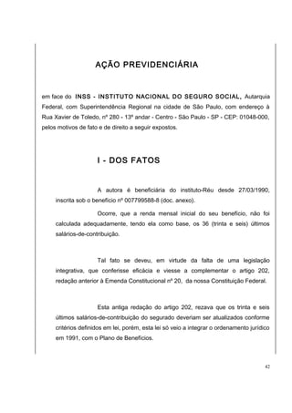 AÇÃO PREVIDENCIÁRIA 
em face do INSS - INSTITUTO NACIONAL DO SEGURO SOCIAL, Autarquia 
Federal, com Superintendência Regional na cidade de São Paulo, com endereço à 
Rua Xavier de Toledo, nº 280 - 13º andar - Centro - São Paulo - SP - CEP: 01048-000, 
pelos motivos de fato e de direito a seguir expostos. 
I - DOS FATOS 
A autora é beneficiária do instituto-Réu desde 27/03/1990, 
inscrita sob o benefício nº 007799588-8 (doc. anexo). 
Ocorre, que a renda mensal inicial do seu benefício, não foi 
calculada adequadamente, tendo ela como base, os 36 (trinta e seis) últimos 
salários-de-contribuição. 
Tal fato se deveu, em virtude da falta de uma legislação 
integrativa, que conferisse eficácia e viesse a complementar o artigo 202, 
redação anterior à Emenda Constitucional nº 20, da nossa Constituição Federal. 
Esta antiga redação do artigo 202, rezava que os trinta e seis 
últimos salários-de-contribuição do segurado deveriam ser atualizados conforme 
critérios definidos em lei, porém, esta lei só veio a integrar o ordenamento jurídico 
em 1991, com o Plano de Benefícios. 
42 
 