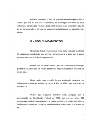Portanto, não resta dúvida de que ocorreu enorme perda para a 
autora, pois lhe foi excluída a sistemática de atualização monetária de seus 
salários-de-contribuição, refletindo diretamente em sua renda inicial como adiante 
irá ser demonstrado, e, por isso, se socorre do Judiciário para ver reparado o seu 
direito. 
II - DOS FUNDAMENTOS 
No cálculo de sua renda mensal inicial estão incluídos os últimos 
36 salários-de-contribuição, que serviram para mensurar o valor que a autora 
passaria a receber a título de aposentadoria. 
Porém, não se pode olvidar, que tais salários-de-contribuição 
perdem o seu valor real, em virtude da corrosão inflacionária sempre presente em 
nosso país. 
Deste modo, havia previsão de uma atualização monetária dos 
salários-de-contribuição através da Lei nº 6.423 de 1977, pela aplicação da 
ORTN/OTN. 
Porém, esta legislação ordinária restou revogada com a 
promulgação da Constituição Federal de 1988, que em seu artigo 202 
assegurava o cálculo da aposentadoria "sobre a média dos trinta e seis últimos 
salários-de-contribuição, corrigidos monetariamente, mês a mês, nos termos da 
lei". 
43 
 
