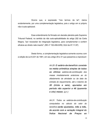 Ocorre que, a expressão "nos termos da lei", clama 
evidentemente, por uma complementação legislativa, pois o artigo em si próprio 
não é auto-aplicável. 
Esse entendimento foi firmado em decisão plenária pelo Supremo 
Tribunal Federal, no sentido da não auto-aplicabilidade do artigo 202 da Carta 
Magna, "por necessitar de integração legislativa, para complementar e conferir 
eficácia ao direito nele inserto". (RE nº 193.456-5/RS, DJU de 07.11.97) 
Desta forma, a complementação legislativa somente ocorreu com 
a edição da Lei 8.231 de 1991, em seu artigo 29 e 31 que passamos a reproduzir: 
Art.29. O salário-de-benefício consiste 
na média aritmética simples de todos 
os últimos salários-de-contribuição dos 
meses imediatamente anteriores ao do 
afastamento da atividade ou da data da 
entrada do requerimento, até o máximo de 
36 (trinta e seis), apurados em 
período não superior a 48 (quarenta 
e oito) meses. (g.n.) 
Art.31. Todos os salários-de-contribuição 
computados no cálculo do valor do 
benefício serão ajustados, mês a mês, 
de acordo com a variação integral do 
Índice Nacional de Preços ao 
44 
 