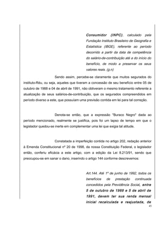 Consumidor (INPC), calculado pela 
Fundação Instituto Brasileiro de Geografia e 
Estatística (IBGE), referente ao período 
decorrido a partir da data de competência 
do salário-de-contribuição até a do início do 
benefício, de modo a preservar os seus 
valores reais. (g.n) 
Sendo assim, percebe-se claramente que muitos segurados do 
instituto-Réu, ou seja, aqueles que tiveram a concessão de seu benefício entre 05 de 
outubro de 1988 e 04 de abril de 1991, não obtiveram o mesmo tratamento referente a 
atualização de seus salários-de-contribuição, que os segurados compreendidos em 
período diverso a este, que possuíam uma previsão contida em lei para tal correção. 
Denota-se então, que a expressão "Buraco Negro" dada ao 
período mencionado, realmente se justifica, pois foi um lapso de tempo em que o 
legislador quedou-se inerte em complementar uma lei que exigia tal atitude. 
Constatada a imperfeição contida no artigo 202, redação anterior 
à Emenda Constitucional nº 20 de 1998, da nossa Constituição Federal, o legislador 
então, conferiu eficácia a este artigo, com a edição da Lei 8.213/91, sendo que 
preocupou-se em sanar o dano, inserindo o artigo 144 conforme descrevemos: 
Art.144. Até 1º de junho de 1992, todos os 
benefícios de prestação continuada 
concedidos pela Previdência Social, entre 
5 de outubro de 1988 e 5 de abril de 
1991, devem ter sua renda mensal 
inicial recalculada e reajustada, de 
45 
 