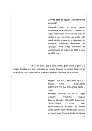 acordo com as regras estabelecidas 
nesta lei. 
Parágrafo único. A renda mensal 
recalculada de acordo com o disposto no 
caput deste artigo, substituirá para todos os 
efeitos a que prevalecia até então, não 
sendo devido, entretanto, o pagamento de 
quaisquer diferenças decorrentes da 
aplicação deste artigo referentes às 
competências de outubro de 1988 a maio 
de 1992. (g.n.) 
Vê-se em suma, que a perda sentida pela autora é grande, e 
muitas decisões têm sido emanadas de nossos tribunais no sentido favorável ao 
recálculo de todos os segurados, e portanto, pede-se venia para transcrevê-los: 
Origem: TRIBUNAL - SEGUNDA REGIÃO 
Classe: EIAC - EMBARGOS 
INFRINGENTES NA APELAÇÃO CIVEL - 
108423 
Processo: 96.02.16234-1 UF: RJ Orgão 
Julgador: PRIMEIRA SEÇÃO 
Data da Decisão: 10/04/2003 Documento: 
TRF200092452 Fonte DJU 
DATA:06/05/2003 PÁGINA: 60 Relator 
JUIZA VERA LÚCIA LIMA Decisão Acordam 
os membros da Primeira Seção do Tribunal 
46 
 