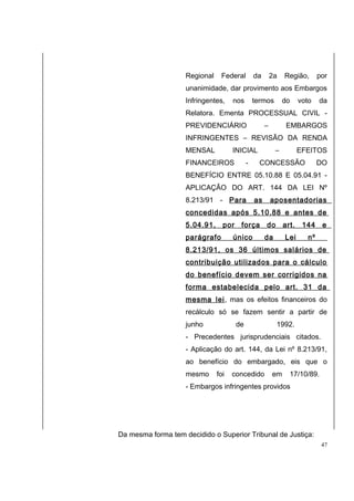 Regional Federal da 2a Região, por 
unanimidade, dar provimento aos Embargos 
Infringentes, nos termos do voto da 
Relatora. Ementa PROCESSUAL CIVIL - 
PREVIDENCIÁRIO – EMBARGOS 
INFRINGENTES – REVISÃO DA RENDA 
MENSAL INICIAL – EFEITOS 
FINANCEIROS - CONCESSÃO DO 
BENEFÍCIO ENTRE 05.10.88 E 05.04.91 - 
APLICAÇÃO DO ART. 144 DA LEI Nº 
8.213/91 - Para as aposentadorias 
concedidas após 5.10.88 e antes de 
5.04.91, por força do art. 144 e 
parágrafo único da Lei nº 
8.213/91, os 36 últimos salários de 
contribuição utilizados para o cálculo 
do benefício devem ser corrigidos na 
forma estabelecida pelo art. 31 da 
mesma lei, mas os efeitos financeiros do 
recálculo só se fazem sentir a partir de 
junho de 1992. 
- Precedentes jurisprudenciais citados. 
- Aplicação do art. 144, da Lei nº 8.213/91, 
ao benefício do embargado, eis que o 
mesmo foi concedido em 17/10/89. 
- Embargos infringentes providos 
Da mesma forma tem decidido o Superior Tribunal de Justiça: 
47 
 