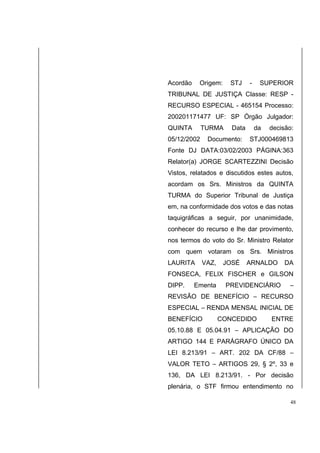 Acordão Origem: STJ - SUPERIOR 
TRIBUNAL DE JUSTIÇA Classe: RESP - 
RECURSO ESPECIAL - 465154 Processo: 
200201171477 UF: SP Órgão Julgador: 
QUINTA TURMA Data da decisão: 
05/12/2002 Documento: STJ000469813 
Fonte DJ DATA:03/02/2003 PÁGINA:363 
Relator(a) JORGE SCARTEZZINI Decisão 
Vistos, relatados e discutidos estes autos, 
acordam os Srs. Ministros da QUINTA 
TURMA do Superior Tribunal de Justiça 
em, na conformidade dos votos e das notas 
taquigráficas a seguir, por unanimidade, 
conhecer do recurso e lhe dar provimento, 
nos termos do voto do Sr. Ministro Relator 
com quem votaram os Srs. Ministros 
LAURITA VAZ, JOSÉ ARNALDO DA 
FONSECA, FELIX FISCHER e GILSON 
DIPP. Ementa PREVIDENCIÁRIO – 
REVISÃO DE BENEFÍCIO – RECURSO 
ESPECIAL – RENDA MENSAL INICIAL DE 
BENEFÍCIO CONCEDIDO ENTRE 
05.10.88 E 05.04.91 – APLICAÇÃO DO 
ARTIGO 144 E PARÁGRAFO ÚNICO DA 
LEI 8.213/91 – ART. 202 DA CF/88 – 
VALOR TETO – ARTIGOS 29, § 2º, 33 e 
136, DA LEI 8.213/91. - Por decisão 
plenária, o STF firmou entendimento no 
48 
 