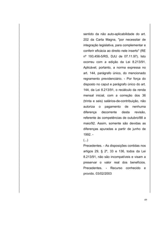 sentido da não auto-aplicabilidade do art. 
202 da Carta Magna, "por necessitar de 
integração legislativa, para complementar e 
conferir eficácia ao direito nele inserto" (RE 
nº 193.456-5/RS, DJU de 07.11.97). Isto 
ocorreu com a edição da Lei 8.213/91. 
Aplicável, portanto, a norma expressa no 
art. 144, parágrafo único, do mencionado 
regramento previdenciário. - Por força do 
disposto no caput e parágrafo único do art. 
144, da Lei 8.213/91, o recálculo da renda 
mensal inicial, com a correção dos 36 
(trinta e seis) salários-de-contribuição, não 
autoriza o pagamento de nenhuma 
diferença decorrente desta revisão, 
referente às competências de outubro/88 a 
maio/92. Assim, somente são devidas as 
diferenças apuradas a partir de junho de 
1992. - 
(...) 
Precedentes. - As disposições contidas nos 
artigos 29, § 2º, 33 e 136, todos da Lei 
8.213/91, não são incompatíveis e visam a 
preservar o valor real dos benefícios. 
Precedentes. - Recurso conhecido e 
provido. 03/02/2003 
49 
 