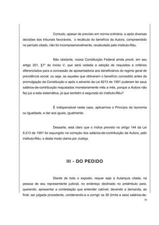 Contudo, apesar de previsto em norma ordinária, e após diversas 
decisões dos tribunais favoráveis, o recálculo do benefício da Autora, compreendido 
no período citado, não foi incompreensivelmente, recalculado pelo instituto-Réu. 
Não obstante, nossa Constituição Federal ainda prevê, em seu 
artigo 201, §1º do inciso V, que será vedada a adoção de requisitos e critérios 
diferenciados para a concessão de aposentadoria aos beneficiários do regime geral de 
previdência social, ou seja, se aqueles que obtiveram o benefício concedido antes da 
promulgação da Constituição e após o advento da Lei 8213 de 1991 puderam ter seus 
salários-de-contribuição reajustados monetariamente mês a mês, porque a Autora não 
faz jus a esta sistemática, já que também é segurada do instituto-Réu? 
É indispensável neste caso, aplicarmos o Princípio da Isonomia 
ou Igualdade, e dar aos iguais, igualmente. 
Dessarte, está claro que o índice previsto no artigo 144 da Lei 
8.213 de 1991 foi expungido na correção dos salários-de-contribuição da Autora, pelo 
instituto-Réu, e deste modo clama por Justiça. 
III - DO PEDIDO 
Diante de todo o exposto, requer seja a Autarquia citada, na 
pessoa de seu representante judicial, no endereço declinado no preâmbulo para, 
querendo, apresentar a contestação que entender cabível, devendo a demanda, ao 
final, ser julgada procedente, condenando-a a corrigir os 36 (trinta e seis) salários-de- 
50 
 