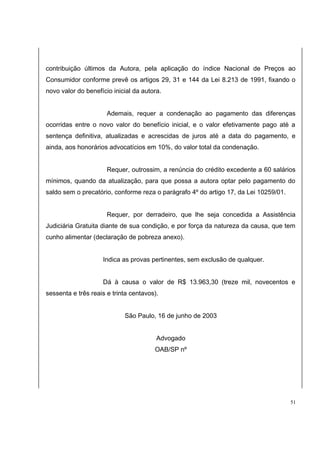 contribuição últimos da Autora, pela aplicação do índice Nacional de Preços ao 
Consumidor conforme prevê os artigos 29, 31 e 144 da Lei 8.213 de 1991, fixando o 
novo valor do benefício inicial da autora. 
Ademais, requer a condenação ao pagamento das diferenças 
ocorridas entre o novo valor do benefício inicial, e o valor efetivamente pago até a 
sentença definitiva, atualizadas e acrescidas de juros até a data do pagamento, e 
ainda, aos honorários advocatícios em 10%, do valor total da condenação. 
Requer, outrossim, a renúncia do crédito excedente a 60 salários 
mínimos, quando da atualização, para que possa a autora optar pelo pagamento do 
saldo sem o precatório, conforme reza o parágrafo 4º do artigo 17, da Lei 10259/01. 
Requer, por derradeiro, que lhe seja concedida a Assistência 
Judiciária Gratuita diante de sua condição, e por força da natureza da causa, que tem 
cunho alimentar (declaração de pobreza anexo). 
Indica as provas pertinentes, sem exclusão de qualquer. 
Dá à causa o valor de R$ 13.963,30 (treze mil, novecentos e 
sessenta e três reais e trinta centavos). 
São Paulo, 16 de junho de 2003 
Advogado 
OAB/SP nº 
51 
 