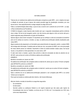 05/10/88 à 05/04/91 
Trata-se de um recálculo dos salários-de-contribuição corrigindo-os pelo INPC , com o objetivo de repor 
a inflação do período, já que à época não existia previsão legal de atualização monetária, por uma 
lacuna da lei, mais especificamente a antiga redação do artigo 202 da CF. 
Faltou a complementação deste artigo, o que só veio a ocorrer com o advento da Lei 8.213/91 , ou seja, 
o Plano de Benefícios da Previdência. 
O INSS foi obrigado a estar fazendo esta revisão sem que o segurado necessitasse pedí-la conforme 
reza o artigo 144 da Lei (já revogado), porém, isto não ocorreu para alguns e não vai ocorrer até que o 
próprio segurado peça diretamente no posto da Previdência. 
Apenas alguns casos foram revisados. É importante que se verifique a carta de concessão do benefício 
para se ter certeza se ocorreu a revisão, ou seja, os salários-de-contribuição estarão atualizados pelo 
índice INPC. 
Alguns postos já até prepararam um formulário para preenchimento do segurado, porém, o próprio INSS 
não divulga esta informação. O pedido pode ser feito por nós, nos postos do INSS, com uma procuração 
de nosso cliente (anexo ao material). Importante é cobrar do cliente também nestes casos. Se houver 
recusa, a via judicial é a mais apropriada e no caso seria o JEF. 
O valor será maior a receber, quanto mais próxima a data de concessão da data do advento da Lei 
8213/91, pois se leva em conta os 36 últimos salários-de-contribuição. 
EXEMPLO: 
Benefício concedido em Janeiro de 1991: 
Os salários-de-contribuição não corrigidos serão no total de 26, sendo que os outros 10 foram corrigidos 
pela ORTN/OTN conforme Lei 6423/77 
Benefício concedido em Janeiro de 1989: 
Os salários-de-contribuição não corrigidos serão no total de 2, sendo que os outros 34 foram corrigidos 
pela ORTN/OTN conforme Lei 6423/77 
Após o advento da Lei os salários-de-contribuição passaram a ser corrigidos pelo INPC e os outros 
índices que se seguiram . 
Para quem já recebia os valores pelo teto máximo, não haverá diferenças. 
Não tem direito a revisão do benefício os seguintes segurados: 
- Ex-combatente 
- Ex-ferroviário 
- Servidor público ou autárquico federal ou em regime especial que não optou pelo regime da 
Consolidação das Leis do Trabalho, na forma da Lei nº 6.184, de 11 de dezembro de 1974, bem 
como seus dependentes. 
53 
 