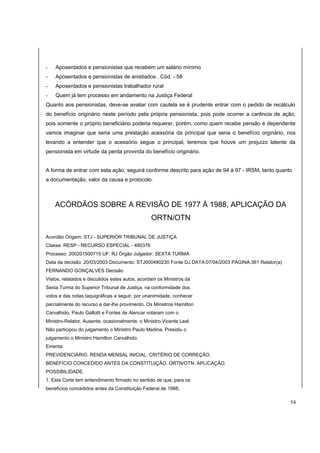 - Aposentados e pensionistas que recebem um salário mínimo 
- Aposentados e pensionistas de anistiados . Cód. - 58 
- Aposentados e pensionistas trabalhador rural 
- Quem já tem processo em andamento na Justiça Federal 
Quanto aos pensionistas, deve-se avaliar com cautela se é prudente entrar com o pedido de recálculo 
do benefício originário neste período pela própria pensionista, pois pode ocorrer a carência de ação, 
pois somente o próprio beneficiário poderia requerer, porém, como quem recebe pensão é dependente 
vamos imaginar que seria uma prestação acessória da principal que seria o benefício orginário, nos 
levando a entender que o acessório segue o principal, teremos que houve um prejuízo latente da 
pensionista em virtude da perda provinda do benefício originário. 
A forma de entrar com esta ação, seguirá conforme descrito para ação de 94 à 97 - IRSM, tanto quanto 
a documentação, valor da causa e protocolo. 
ACÓRDÃOS SOBRE A REVISÃO DE 1977 À 1988, APLICAÇÃO DA 
ORTN/OTN 
Acordão Origem: STJ - SUPERIOR TRIBUNAL DE JUSTIÇA 
Classe: RESP - RECURSO ESPECIAL - 480376 
Processo: 200201500715 UF: RJ Órgão Julgador: SEXTA TURMA 
Data da decisão: 20/03/2003 Documento: STJ000480230 Fonte DJ DATA:07/04/2003 PÁGINA:361 Relator(a) 
FERNANDO GONÇALVES Decisão 
Vistos, relatados e discutidos estes autos, acordam os Ministros da 
Sexta Turma do Superior Tribunal de Justiça, na conformidade dos 
votos e das notas taquigráficas a seguir, por unanimidade, conhecer 
parcialmente do recurso e dar-lhe provimento. Os Ministros Hamilton 
Carvalhido, Paulo Gallotti e Fontes de Alencar votaram com o 
Ministro-Relator. Ausente, ocasionalmente, o Ministro Vicente Leal. 
Não participou do julgamento o Ministro Paulo Medina. Presidiu o 
julgamento o Ministro Hamilton Carvalhido. 
Ementa 
PREVIDENCIÁRIO. RENDA MENSAL INICIAL. CRITÉRIO DE CORREÇÃO. 
BENEFÍCIO CONCEDIDO ANTES DA CONSTITUIÇÃO. ORTN/OTN. APLICAÇÃO. 
POSSIBILIDADE. 
1. Esta Corte tem entendimento firmado no sentido de que, para os 
benefícios concedidos antes da Constituição Federal de 1988, 
54 
 