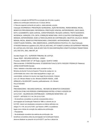 aplica-se a variação da ORTN/OTN na correção dos 24 (vinte e quatro) 
salários de contribuição anteriores aos 12 (doze) últimos. 
2. Recurso especial conhecido em parte e, nesta extensão, provido. 
Indexação OCORRENCIA, PRESCRIÇÃO QUINQUENAL, AÇÃO REVISIONAL, RENDA MENSAL INICIAL, 
BENEFICIO PREVIDENCIARIO, REFERENCIA, PRESTAÇÃO VENCIDA, ANTERIORIDADE, CINCO ANOS, 
DATA, AJUIZAMENTO, AÇÃO JUDICIAL, CARACTERIZAÇÃO, RELAÇÃO JURIDICA, TRATO SUCESSIVO. 
INCIDENCIA, VARIAÇÃO, OTN, ORTN, CORREÇÃO MONETARIA, VINTE E QUATRO CONTRIBUIÇÕES 
MENSAIS, ANTERIORIDADE, DOZE ULTIMOS SALARIOS DE CONTRIBUIÇÃO, OBJETIVO, CALCULO, RENDA 
MENSAL INICIAL, BENEFICIO PREVIDENCIARIO, CONCESSÃO, ANTERIORIDADE, VIGENCIA, 
CONSTITUIÇÃO FEDERAL, 1988, OBSERVANCIA, JURISPRUDENCIA PACIFICA, STJ. Data Publicação 
07/04/2003 Referência Legislativa LEG_FED LEI_6423 ANO_1977 SUM(STJ) SUMULA DO SUPERIOR TRIBUNAL 
DE JUSTIÇA LEG_FED SUM_ SUM_85 ADCT-88 ATO DAS DISPOSIÇÕES CONSTITUCIONAIS TRANSITORIAS 
LEG_FED CFD_ ANO_1988 ART_58 
Acordão Origem: STJ - SUPERIOR TRIBUNAL DE JUSTIÇA 
Classe: RESP - RECURSO ESPECIAL - 253823 
Processo: 200000312061 UF: SP Órgão Julgador: QUINTA TURMA 
Data da decisão: 21/09/2000 Documento: STJ000381654 Fonte DJ DATA:19/02/2001 PÁGINA:201 Relator(a) 
JORGE SCARTEZZINI Decisão 
Vistos, relatados e discutidos estes autos, acordam os Srs. 
Ministros da Quinta Turma do Superior Tribunal de Justiça em, na 
conformidade dos votos e das notas taquigráficas a seguir, por 
unanimidade, conhecer do recurso mas negar-lhe provimento. Votaram 
com o Sr. Ministro Relator os Srs. Ministros EDSON VIDIGAL, JOSÉ 
ARNALDO e GILSON DIPP. Ausente, justificadamente, o Sr. Ministro 
FELIX FISCHER. 
Ementa 
PREVIDENCIÁRIO - RECURSO ESPECIAL - REVISÃO DE BENEFÍCIO CONCEDIDO 
ANTES DA CF/88 E NO PERÍODO COMPREENDIDO ENTRE A CF/88 E A EDIÇÃO DA 
LEI 8.213/91 - SALÁRIOS-DE-CONTRIBUIÇÃO - CORREÇÃO MONETÁRIA - LEI 
6.423/77 - ARTIGOS 31 E 144, DA LEI 8.213/91. 
- Os benefícios concedidos no período compreendido entre a 
promulgação da Constituição Federal de 1988 e o advento da Lei 
8.213/91, devem ser atualizados consoante os critérios definidos nos 
artigos 31 e 144, da Lei 8.213/91, que fixaram o INPC e sucedâneos 
legais como índices de correção dos salários-de-contribuição. 
- Precedentes. 
- Na atualização monetária dos salários-de-contribuição, dos 
benefícios concedidos antes da promulgação da Constituição Federal, 
deve-se obedecer ao prescrito na Lei 6.423/77, que fixa o cálculo da 
55 
 