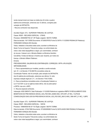 renda mensal inicial com base na média dos 24 (vinte e quatro) 
salários-de-contribuição, anteriores aos 12 últimos, corrigidos pela 
variação da ORTN/OTN. 
- Recurso conhecido mas desprovido. 
Acordão Origem: STJ - SUPERIOR TRIBUNAL DE JUSTIÇA 
Classe: RESP - RECURSO ESPECIAL - 279045 
Processo: 200000967793 UF: SP Órgão Julgador: SEXTA TURMA 
Data da decisão: 16/11/2000 Documento: STJ000378702 Fonte DJ DATA:11/12/2000 PÁGINA:257 Relator(a) 
FERNANDO GONÇALVES Decisão 
Vistos, relatados e discutidos estes autos, acordam os Ministros da 
Sexta Turma do Superior Tribunal de Justiça, na conformidade dos 
votos e das notas taquigráficas a seguir, por unanimidade, conhecer 
do recurso. Votaram com o Ministro-Relator os Ministros Hamilton 
Carvalhido, Fontes de Alencar e Vicente Leal. Ausente, por motivo de 
licença, o Ministro William Patterson. 
Ementa 
PREVIDENCIÁRIO. SALÁRIOS-DE-CONTRIBUIÇÃO. CORREÇÃO. ORTN. APLICAÇÃO. 
IMPOSSIBILIDADE. 
1 - Para a aposentadoria por invalidez, pensão e auxílio-reclusão 
(art. 37, I, do Decreto nº 83.080/79) concedidos antes da 
Constituição Federal, não há correção, pela variação da ORTN/OTN, 
dos 24 salários-de-contribuição, anteriores aos últimos 12, ante 
expressa vedação legal (art. 21, I, do Decreto nº 89.312/84). 
2 - Para os benefícios concedidos entre a Constituição Federal e a 
Lei nº 8.213/91 ou já na vigência desta última, não se pode aplicar 
a ORTN, mas sim o INPC. 
3 - Recurso especial conhecido. 
Indexação VIDE EMENTA. Data Publicação 11/12/2000 Referência Legislativa RBPS-79 REGULAMENTO DOS 
BENEFICIOS DA PREVIDENCIA SOCIAL LEG_FED DEC_83080 ANO_1979 ART_37 INC_1 CLPS-84 
CONSOLIDAÇÃO DAS LEIS DA PREVIDENCIA SOCIAL LEG_FED DEC_89312 ANO_1984 ART_21 INC_1 LBPS 
Acordão Origem: STJ - SUPERIOR TRIBUNAL DE JUSTIÇA 
Classe: RESP - RECURSO ESPECIAL - 198726 
Processo: 199800936106 UF: RJ Órgão Julgador: SEXTA TURMA 
Data da decisão: 27/04/1999 Documento: STJ000265065 Fonte DJ DATA:24/05/1999 PÁGINA:216 Relator(a) 
FERNANDO GONÇALVES Decisão 
Vistos, relatados e discutidos estes autos, acordam os Ministros da 
Sexta Turma do Superior Tribunal de Justiça, na conformidade dos 
votos e das notas taquigráficas a seguir, por unanimidade, conhecer 
56 
 