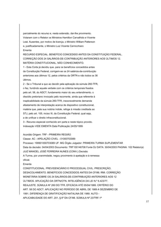 parcialmente do recurso e, nesta extensão, dar-lhe provimento. 
Votaram com o Relator os Ministros Hamilton Carvalhido e Vicente 
Leal. Ausentes, por motivo de licença, o Ministro William Patterson 
e, justificadamente, o Ministro Luiz Vicente Cernicchiaro 
Ementa 
RECURSO ESPECIAL. BENEFÍCIO CONCEDIDO ANTES DA CONSTITUIÇÃO FEDERAL. 
CORREÇÃO DOS 24 SALÁRIOS-DE-CONTRIBUIÇÃO ANTERIORES AOS ÚLTIMOS 12. 
MATÉRIA CONSTITUCIONAL. NÃO CONHECIMENTO. 
1 - Esta Corte já decidiu que, para os benefícios concedidos antes 
da Constituição Federal, corrigem-se os 24 salários-de-contribuição 
anteriores aos últimos 12, pelos critérios da ORTN e não todos os 36 
últimos. 
2 - Se o Tribunal a quo ao decidir pela aplicação da súmula 260-TFR, 
o fez, fundindo aquele verbete com os critérios temporais fixados 
pelo art. 58, do ADCT, fundamento maior do seu entendimento, o 
dissídio pretoriano invocado pelo recorrente, ainda que referente à 
inaplicabilidade da súmula 260-TFR, inexoravelmente demanda 
afastamento de interpretação acerca de dispositivo constitucional, 
matéria que, pela sua notória índole, refoge à missão creditada ao 
STJ, pelo art. 105, inciso III, da Constituição Federal, qual seja, 
a de unificar o direito infraconstitucional. 
3 - Recurso especial conhecido em parte e neste tópico provido. 
Indexação VIDE EMENTA Data Publicação 24/05/1999 
Acordão Origem: TRF - PRIMEIRA REGIÃO 
Classe: AC - APELAÇÃO CIVEL - 01000703089 
Processo: 199901000703089 UF: MG Órgão Julgador: PRIMEIRA TURMA SUPLEMENTAR 
Data da decisão: 04/04/2003 Documento: TRF100146708 Fonte DJ DATA: 30/04/2003 PAGINA: 102 Relator(a) 
JUIZ MANOEL JOSÉ FERREIRA NUNES (CONV.) Decisão 
A Turma, por unanimidade, negou provimento à apelação e à remessa 
oficial. 
Ementa 
CONSTITUCIONAL. PREVIDENCIÁRIO E PROCESSUAL CIVIL. PRESCRIÇÃO. 
DESACOLHIMENTO. BENEFÍCIOS CONCEDIDOS ANTES DA CF/88. RMI. CORREÇÃO 
MONETÁRIA SOBRE OS 24 SALÁRIOS-DE-CONTRIBUIÇÃO ANTERIORES AOS 12 
ÚLTIMOS. APLICAÇÃO DA ORTN/OTN. INTELIGÊNCIA DA LEI N.º 6.423/77. 
REAJUSTE. SÚMULA Nº 260 DO TFR. EFICÁCIA ATÉ 05/04/1989. CRITÉRIO DO 
ART. 58 DO ADCT. APLICAÇÃO NO PERÍODO DE ABRIL DE 1989 A DEZEMBRO DE 
1991. DIFERENÇA DE GRATIFICAÇÃO NATALINA DE 1989. AUTO - 
APLICABILIDADE DO ART. 201, § 6º DA CF/88. SÚMULA Nº 23/TRF-1ª 
57 
 