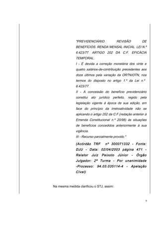 "PREVIDENCIÁRIO. REVISÃO DE 
BENEFÍCIOS. RENDA MENSAL INICIAL. LEI N.º 
6.423/77. ARTIGO 202 DA C.F. EFICÁCIA 
TEMPORAL. 
I - É devida a correção monetária dos vinte e 
quatro salários-de-contribuição precedentes aos 
doze últimos pela variação da ORTN/OTN, nos 
termos do disposto no artigo 1.º da Lei n.º 
6.423/77. 
II - A concessão do benefício previdenciário 
constitui ato jurídico perfeito, regido pela 
legislação vigente à época de sua edição, em 
face do princípio da irretroatividade não se 
aplicando o artigo 202 da C.F (redação anterior à 
Emenda Constitucional n.º 20/98) às situações 
de benefícios concedidos anteriormente à sua 
vigência. 
III - Recurso parcialmente provido." 
(Acórdão TRF nº 300071332 - Fonte: 
DJU - Data: 02/04/2003 página 471 - 
Relator Juiz Peixoto Júnior - Órgão 
Julgador: 2ª Turma - Por unanimidade 
-Processo: 94.03.035114-4 - Apelação 
Cível) 
Na mesma medida clarificou o STJ, assim: 
6 
 