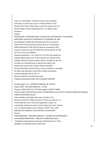 seguir, por unanimidade, conhecer do recurso e lhe dar parcial 
provimento, nos termos do voto do Sr. Ministro Relator. Os Srs. 
Ministros Felix Fischer, Gilson Dipp e Laurita Vaz votaram com o Sr. 
Ministro Relator. Ausente, justificadamente, o Sr. Ministro Jorge 
Scartezzini. 
Ementa 
PROCESSUAL E PREVIDENCIÁRIO. SALÁRIO-DE-CONTRIBUIÇÃO. ATUALIZAÇÃO 
MONETÁRIA. IRSM 39,67% REFERENTE A FEVEREIRO DE 1994. 
Na atualização do salário-de-contribuição para fins de cálculos da 
renda mensal inicial do benefício, deve-se levar em consideração o 
IRSM de fevereiro de 1994 (39,67%) antes da conversão em URV, 
tomando-se esta pelo valor de Cr$ 637,64 de 28 de fevereiro de 1994 
(§ 5º do art. 20 da Lei 8.880/94). 
Segundo precedentes, “o art. 136 da Lei nº 8.213/91 não interfere em 
qualquer determinação do art. 29 da mesma lei, por versarem sobre 
questões diferentes. Enquanto aquele ordena a exclusão do valor teto 
do salário de contribuição para um determinado cálculo, este 
estipula limite máximo para o próprio salário de benefício.” 
Recurso parcialmente provido para que, após o somatório e a apuração 
da média, seja observado o valor limite do salário-de-benefício, 
conforme estipulado pelo art. 29, § 2º. 
Recurso conhecido e parcialmente provido. 
Indexação Aguardando análise. Data Publicação 02/06/2003 
Acordão Origem: STJ - SUPERIOR TRIBUNAL DE JUSTIÇA 
Classe: RESP - RECURSO ESPECIAL - 476163 
Processo: 200201453126 UF: SP Órgão Julgador: QUINTA TURMA 
Data da decisão: 06/03/2003 Documento: STJ000478282 Fonte DJ DATA:31/03/2003 PÁGINA:262 Relator(a) 
JORGE SCARTEZZINI Decisão 
Vistos, relatados e discutidos estes autos, acordam os Srs. 
Ministros da QUINTA TURMA do Superior Tribunal de Justiça em, na 
conformidade dos votos e das notas taquigráficas a seguir, por 
unanimidade, conhecer do recurso, mas lhe negar provimento. Votaram 
com o Sr. Ministro Relator os Srs. Ministros LAURITA VAZ, JOSÉ 
ARNALDO DA FONSECA, FELIX FISCHER e GILSON DIPP. 
Ementa 
PREVIDENCIÁRIO – RECURSO ESPECIAL – SALÁRIO DE CONTRIBUIÇÃO – 
ATUALIZAÇÃO MONETÁRIA – IRSM DE FEVEREIRO/94 (39,67). 
- Divergência jurisprudencial comprovada. Entendimento do art. 255 e 
parágrafos, do Regimento Interno desta Corte. 
60 
 