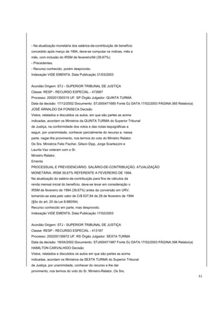 - Na atualização monetária dos salários-de-contribuição de benefício 
concedido após março de 1994, deve-se computar os índices, mês a 
mês, com inclusão do IRSM de fevereiro/94 (39,67%). 
- Precedentes. 
- Recurso conhecido, porém desprovido. 
Indexação VIDE EMENTA. Data Publicação 31/03/2003 
Acordão Origem: STJ - SUPERIOR TRIBUNAL DE JUSTIÇA 
Classe: RESP - RECURSO ESPECIAL - 472687 
Processo: 200201350315 UF: SP Órgão Julgador: QUINTA TURMA 
Data da decisão: 17/12/2002 Documento: STJ000471685 Fonte DJ DATA:17/02/2003 PÁGINA:365 Relator(a) 
JOSÉ ARNALDO DA FONSECA Decisão 
Vistos, relatados e discutidos os autos, em que são partes as acima 
indicadas, acordam os Ministros da QUINTA TURMA do Superior Tribunal 
de Justiça, na conformidade dos votos e das notas taquigráficas a 
seguir, por unanimidade, conhecer parcialmente do recurso e, nessa 
parte, negar-lhe provimento, nos termos do voto do Ministro Relator. 
Os Srs. Ministros Felix Fischer, Gilson Dipp, Jorge Scartezzini e 
Laurita Vaz votaram com o Sr. 
Ministro Relator. 
Ementa 
PROCESSUAL E PREVIDENCIÁRIO. SALÁRIO-DE-CONTRIBUIÇÃO. ATUALIZAÇÃO 
MONETÁRIA. IRSM 39,67% REFERENTE A FEVEREIRO DE 1994. 
Na atualização do salário-de-contribuição para fins de cálculos da 
renda mensal inicial do benefício, deve-se levar em consideração o 
IRSM de fevereiro de 1994 (39,67%) antes da conversão em URV, 
tomando-se esta pelo valor de Cr$ 637,64 de 28 de fevereiro de 1994 
(§5o do art. 20 da Lei 8.880/94). 
Recurso conhecido em parte, mas desprovido. 
Indexação VIDE EMENTA. Data Publicação 17/02/2003 
Acordão Origem: STJ - SUPERIOR TRIBUNAL DE JUSTIÇA 
Classe: RESP - RECURSO ESPECIAL - 413187 
Processo: 200200139972 UF: RS Órgão Julgador: SEXTA TURMA 
Data da decisão: 18/04/2002 Documento: STJ000471987 Fonte DJ DATA:17/02/2003 PÁGINA:398 Relator(a) 
HAMILTON CARVALHIDO Decisão 
Vistos, relatados e discutidos os autos em que são partes as acima 
indicadas, acordam os Ministros da SEXTA TURMA do Superior Tribunal 
de Justiça, por unanimidade, conhecer do recurso e lhe dar 
provimento, nos termos do voto do Sr. Ministro-Relator. Os Srs. 
61 
 