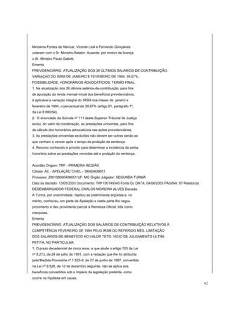Ministros Fontes de Alencar, Vicente Leal e Fernando Gonçalves 
votaram com o Sr. Ministro-Relator. Ausente, por motivo de licença, 
o Sr. Ministro Paulo Gallotti. 
Ementa 
PREVIDENCIÁRIO. ATUALIZAÇÃO DOS 36 ÚLTIMOS SALÁRIOS-DE-CONTRIBUIÇÃO. 
VARIAÇÃO DO ISRM DE JANEIRO E FEVEREIRO DE 1994. 39,67%. 
POSSIBILIDADE. HONORÁRIOS ADVOCATÍCIOS. TERMO FINAL. 
1. Na atualização dos 36 últimos salários-de-contribuição, para fins 
de apuração da renda mensal inicial dos benefícios previdenciários, 
é aplicável a variação integral do IRSM nos meses de janeiro e 
fevereiro de 1994, o percentual de 39,67% (artigo 21, parágrafo 1º, 
da Lei 8.880/94). 
2. O enunciado da Súmula nº 111 deste Superior Tribunal de Justiça 
exclui, do valor da condenação, as prestações vincendas, para fins 
de cálculo dos honorários advocatícios nas ações previdenciárias. 
3. As prestações vincendas excluídas não devem ser outras senão as 
que venham a vencer após o tempo da prolação da sentença. 
4. Recurso conhecido e provido para determinar a incidência da verba 
honorária sobre as prestações vencidas até a prolação da sentença. 
Acordão Origem: TRF - PRIMEIRA REGIÃO 
Classe: AC - APELAÇÃO CIVEL - 38000408651 
Processo: 200138000408651 UF: MG Órgão Julgador: SEGUNDA TURMA 
Data da decisão: 13/05/2003 Documento: TRF100149345 Fonte DJ DATA: 04/06/2003 PAGINA: 67 Relator(a) 
DESEMBARGADOR FEDERAL CARLOS MOREIRA ALVES Decisão 
A Turma, por unanimidade, rejeitou as preliminares argüidas e, no 
mérito, conheceu, em parte da Apelação e nesta parte lhe negou 
provimento e deu provimento parcial à Remessa Oficial, tida como 
interposta. 
Ementa 
PREVIDENCIÁRIO. ATUALIZAÇÃO DOS SALÁRIOS-DE-CONTRIBUIÇÃO RELATIVOS À 
COMPETÊNCIA FEVEREIRO DE 1994 PELO IRSM DO REFERIDO MÊS. LIMITAÇÃO 
DOS SALÁRIOS-DE-BENEFÍCIO AO VALOR TETO. VÍCIO DE JULGAMENTO ULTRA 
PETITA, NO PARTICULAR. 
1. O prazo decadencial de cinco anos, a que alude o artigo 103 da Lei 
nº 8.213, de 24 de julho de 1991, com a redação que lhe foi atribuída 
pela Medida Provisória nº 1.523-9, de 27 de junho de 1997, convertida 
na Lei nº 9.528, de 10 de dezembro seguinte, não se aplica aos 
benefícios concedidos sob o império de legislação pretérita, como 
ocorre na hipótese em causa. 
62 
 