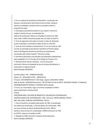 2. Em se cuidando de benefícios previdenciários, a prescrição não 
alcança o impropriamente denominado fundo de direito, atingindo 
apenas as prestações vencidas antes do quinquênio anterior à 
propositura da ação. 
3. Orientação jurisprudencial assente no eg. Superior Tribunal de 
Justiça no sentido de que, na atualização dos 
salários-de-contribuição relativos à competência fevereiro de 1994, 
deve incidir o IRSM concernente àquele mês, da ordem de 39,67%. 
4. Vício de julgamento ultra petita no tocante à ordem de abstenção 
quanto à aplicação, nos benefícios objeto da lide, de valor-teto. 
5. Juros de mora mantidos no percentual de 1% (um por cento) ao mês, 
em face da orientação jurisprudencial majoritária na Primeira Seção 
desta Corte Regional, fazendo-se harmônica ao entendimento 
preconizado pelo colendo Superior Tribunal de Justiça. 
6. Honorários advocatícios que atendem aos parâmetros estabelecidos 
pelos parágrafos 3º e 4º do artigo 20 do Código de Processo Civil. 
7. Remessa oficial, tida por interposta, a que se dá parcial 
provimento. Recurso de apelação de que se conhece parcialmente, e 
nessa parte se nega provimento. 
Data Publicação 04/06/2003 
Acordão Origem: TRF - PRIMEIRA REGIÃO 
Classe: AC - APELAÇÃO CIVEL - 38000057435 
Processo: 200138000057435 UF: MG Órgão Julgador: SEGUNDA TURMA 
Data da decisão: 30/04/2003 Documento: TRF100148216 Fonte DJ DATA: 28/05/2003 PAGINA: 37 Relator(a) 
DESEMBARGADOR FEDERAL TOURINHO NETO Decisão 
A Turma, por unanimidade, negou provimento à apelação do INSS e 
julgou prejudicada a remessa oficial. 
Ementa 
PREVIDENCIÁRIO. REVISÃO DE BENEFÍCIO. SALÁRIO-DE-CONTRIBUIÇÃO. 
PERÍODO BÁSICO DE CONTRIBUIÇÃO - PBC. CÁLCULO. RENDA MENSAL INICIAL - 
RMI. INCLUSÃO. IRSM DE FEVEREIRO/94, 36,67%. 
1. Para os benefícios concedidos após janeiro de 1994, na atualização 
dos salários-de-contribuição, no Período Básico de Contribuição - PBC 
que servir de base de cálculo da Renda Mensal Inicial - RMI do 
benefício, deve-se levar em consideração o IRSM de fevereiro de 1994, 
de 39,67%, antes da conversão da URV. 
2. Apelação do INSS improvida e remessa oficial prejudicada. 
Data Publicação 28/05/2003 
63 
 